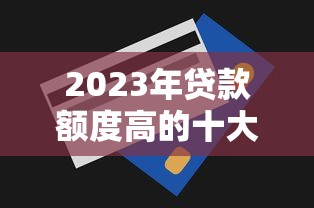 2023年貸款額度高的十大平臺推薦及申請技巧