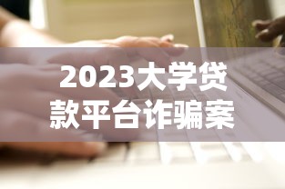 2023大學貸款平臺詐騙案例最新：學生防騙必讀指南