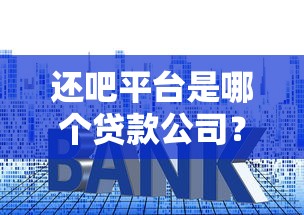 還吧平臺是哪個貸款公司？貸款資質、利率及使用攻略詳解