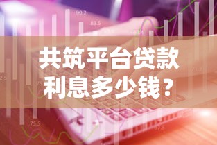 共筑平臺貸款利息多少錢？最新利率解析與省錢技巧