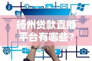 揚州貸款直播平臺有哪些？2023年最新靠譜推薦及使用攻略