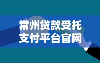 常州貸款受托支付平臺官網：一站式貸款解決方案及操作指南