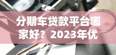 分期車貸款平臺哪家好？2023年優(yōu)質(zhì)車貸平臺推薦及避坑指南