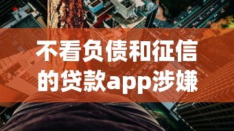 不看負債和征信的貸款app涉嫌違規操作？這些風險你必須知道