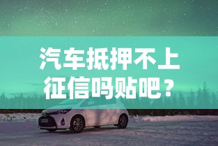汽車抵押不上征信嗎貼吧？車主必看的貸款避坑指南