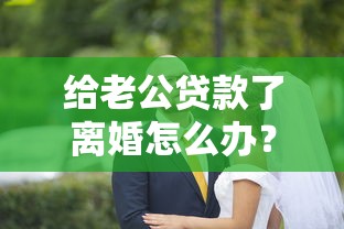 給老公貸款了離婚怎么辦？這3個步驟一定要提前準備！