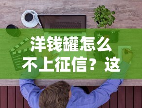 洋錢罐怎么不上征信？這3點原因用戶必須了解