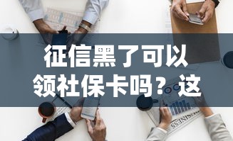 征信黑了可以領(lǐng)社保卡嗎？這3個(gè)誤區(qū)90%的人踩過坑