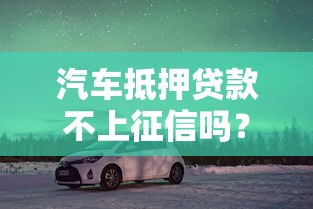 汽車抵押貸款不上征信嗎？老司機帶你避坑