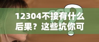 12304不接有什么后果？這些坑你可能真沒料到！