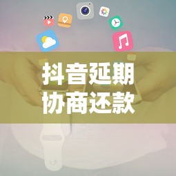 抖音延期協商還款電話是多少？官方解答及注意事項