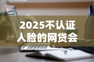 2025不認證人臉的網貸會消失嗎？這3類平臺還能用！