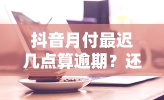 抖音月付最遲幾點算逾期？還款時間點全解析