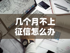 幾個月不上征信怎么辦？征信空白的解決辦法在這