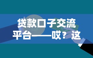 貸款口子交流平臺——哎？這樣選更靠譜！手把手教你避坑