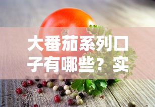 大番茄系列口子有哪些？實測5款靠譜產品解析