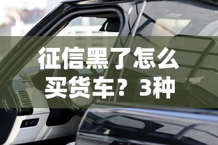 征信黑了怎么買貨車？3種渠道+5個平臺實測