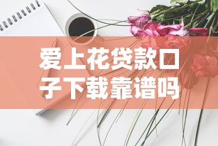 愛上花貸款口子下載靠譜嗎？實測分享這些技巧要知道！