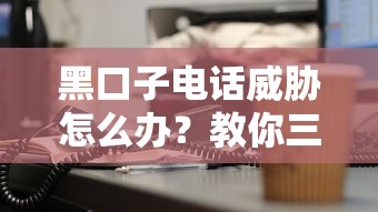 黑口子電話威脅怎么辦？教你三招徹底擺脫騷擾