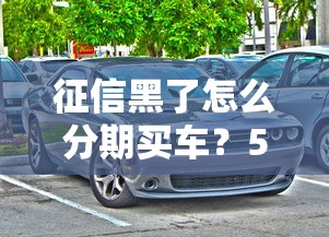 征信黑了怎么分期買車？5個實用方案解決購車難題