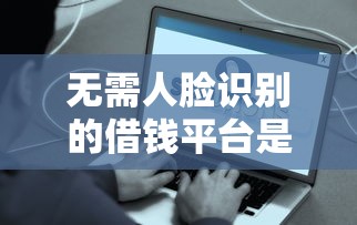 無需人臉識別的借錢平臺是真的嗎？實測后發現了這些門道