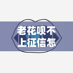 老花唄不上征信怎么辦呢？還能用嗎？這些方法或許能幫到你