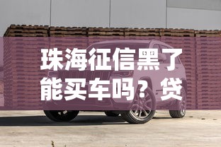 珠海征信黑了能買車嗎？貸款攻略+避坑技巧全解析