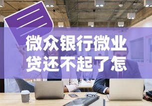 微眾銀行微業貸還不起了怎么處理？過來人分享實用方案