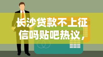 長沙貸款不上征信嗎貼吧熱議，真實情況大揭秘！