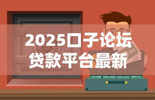 2025口子論壇貸款平臺最新評測：3分鐘找到低息好渠道