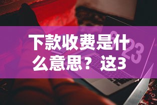 下款收費是什么意思？這3個套路千萬別中招