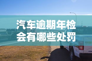 汽車逾期年檢會有哪些處罰？這些后果你可能沒想到