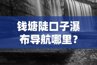 錢塘陡口子瀑布導航哪里？周邊商家貸款攻略大揭秘