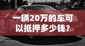 一輛20萬的車可以抵押多少錢？真實評估流程揭秘