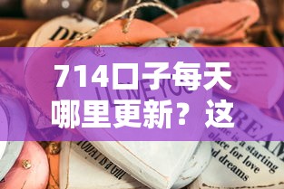 714口子每天哪里更新？這些渠道實(shí)測有效不踩雷