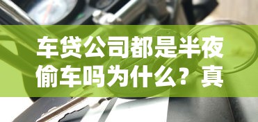 車貸公司都是半夜偷車嗎為什么？真相揭秘貸款糾紛處理流程