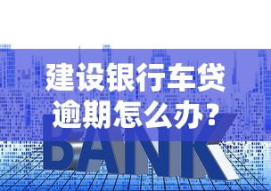 建設(shè)銀行車貸逾期怎么辦？這3招教你避免更大損失！