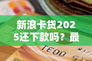 新浪卡貸2025還下款嗎？最新政策解析+申貸避坑指南