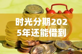 時光分期2025年還能借到錢嗎？實測發現這些新變化要注意