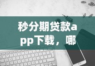 秒分期貸款app下載，哪個版本更靠譜？實測對比告訴你答案