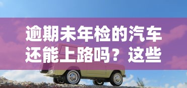 逾期未年檢的汽車還能上路嗎？這些后果你可能沒想到